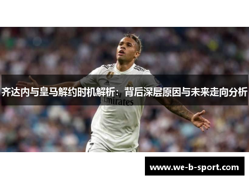 齐达内与皇马解约时机解析：背后深层原因与未来走向分析