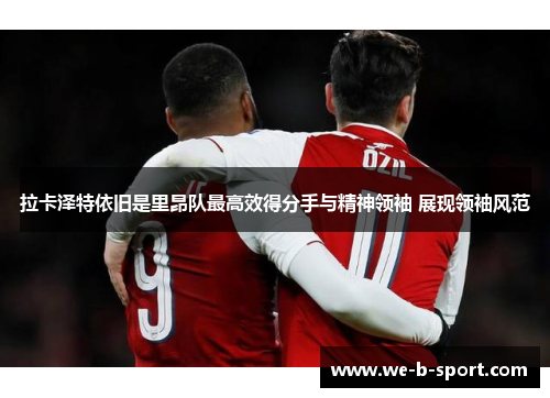 拉卡泽特依旧是里昂队最高效得分手与精神领袖 展现领袖风范 拉卡泽特依旧是里昂队最高效得分手与精神领袖 展现领袖风范