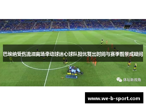巴埃纳受伤流泪离场牵动球迷心球队担忧复出时间与赛季前景成疑问