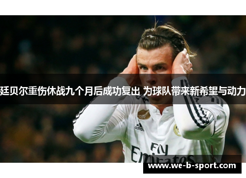 廷贝尔重伤休战九个月后成功复出 为球队带来新希望与动力